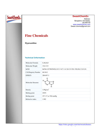 SwastiChemEx
Address:
Bangalore, Karnataka,
Zip:560100
www.swastichemex.com
Swasti.chemex@gmail.com
https://sites.google.com/site/swastichemex
/products
Fine Chemicals
Hypoxanthine
Technical Information
Molecular Formula C5H4N4O
Molecular Weight 136.1115
InChI InChI=1/C5H4N4O/c10-5-3-4(7-1-6-3)8-2-9-5/h1-3H,(H,6,7,8,9,10)
CAS Registry Number 68-94-0
EINECS 200-697-3
Molecular Structure
Density 1.89g/cm3
Melting point 250℃
Boiling point 257.1°C at 760 mmHg
Refractive index 1.902
 