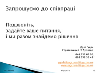 10
044 232 63 02
068 558 39 48
Юрій Гудзь
Управляющий ІТ Аудитор
ygudz@yvgconsulting.com.ua
www.yvgconsulting.com.ua
YVG Consulting Міграція з 1С
 