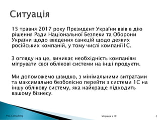 15 травня 2017 року Президент України ввів в дію
рішення Ради Національної Безпеки та Оборони
України щодо введення санкцій щодо деяких
російських компаній, у тому числі компанії1С.
З огляду на це, виникає необхідність компаніям
мігрувати свої облікові системи на інші продукти.
Ми допоможемо швидко, з мінімальними витратами
та максимально безболісно перейти з системи 1С на
іншу облікову систему, яка найкраще підходить
вашому бізнесу.
2YVG Consulting Міграція з 1С
 