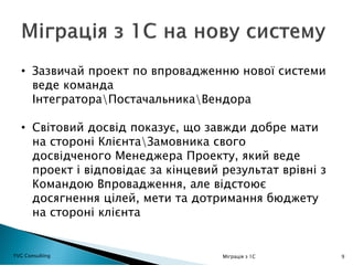 9
• Зазвичай проект по впровадженню нової системи
веде команда
ІнтегратораПостачальникаВендора
• Світовий досвід показує, що завжди добре мати
на стороні КлієнтаЗамовника свого
досвідченого Менеджера Проекту, який веде
проект і відповідає за кінцевий результат врівні з
Командою Впровадження, але відстоює
досягнення цілей, мети та дотримання бюджету
на стороні клієнта
YVG Consulting Міграція з 1С
 
