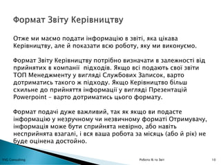 10YVG Consulting Робота ІБ та Звіт
Отже ми маємо подати інформацію в звіті, яка цікава
Керівництву, але й показати всю роботу, яку ми виконуємо.
Формат Звіту Керівництву потрібно визначати в залежності від
прийнятих в компанії підходів. Якщо всі подають свої звіти
ТОП Менеджменту у вигляді Службових Записок, варто
дотриматись такого ж підходу. Якщо Керівництво більш
схильне до прийняття інформації у вигляді Презентацій
Powerpoint – варто дотриматись цього формату.
Формат подачі дуже важливий, так як якщо ви подасте
інформацію у незручному чи незвичному форматі Отримувачу,
інформація може бути сприйнята невірно, або навіть
несприйнята взагалі, і вся ваша робота за місяць (або й рік) не
буде оцінена достойно.
 