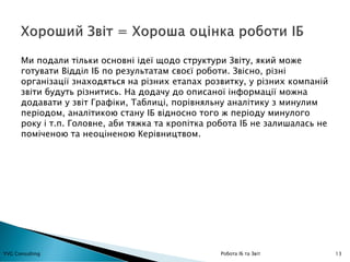 13YVG Consulting Робота ІБ та Звіт
Ми подали тільки основні ідеї щодо структури Звіту, який може
готувати Відділ ІБ по результатам своєї роботи. Звісно, різні
організації знаходяться на різних етапах розвитку, у різних компаній
звіти будуть різнитись. На додачу до описаної інформації можна
додавати у звіт Графіки, Таблиці, порівняльну аналітику з минулим
періодом, аналітикою стану ІБ відносно того ж періоду минулого
року і т.п. Головне, аби тяжка та кропітка робота ІБ не залишалась не
поміченою та неоціненою Керівництвом.
 