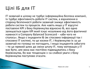 5YVG Consulting Робота ІБ та Звіт
ІТ зазвичай в цілому не турбує інформаційна безпека компанії,
їх турбує ефективність роботи ІТ систем, а відхилення в
сторону безпечності роботи зазвичай знижує ефективність
роботи систем та процесів. Але навіть якщо у ІТ відсутні
поставлені KPI з боку Керівництва відносно ІБ, все одно
залишається один KPI який існує незалежно від його фактичної
наявності в Company Balanced Scorecard – «аби чого не
сталось». Якщо є інциденти ІБ (як стосовно інформації так і
стосовно ІТ систем), то це косяки ІТ, і Керівництво їх за це
зазвичай по головці не погладить. І якщо інцидентів забагато
– то це прямий шлях до зміни штату ІТ, тому мотивація у ІТ
має бути, але вона має постійно підвищуватись з боку
Керівництва, бо має тенденцію з-за слабкої уваги з боку
Керівництва поступово згасати.
 