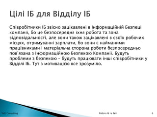 6YVG Consulting Робота ІБ та Звіт
Співробітники ІБ звісно зацікавлені в Інформаційній Безпеці
компанії, бо це безпосередня їхня робота та зона
відповідальності, але вони також зацікавлені в своїх робочих
місцях, отримуванні зарплати, бо вони є найманими
працівниками і матеріальна сторона роботи безпосередньо
пов’язана з Інформаційною Безпекою Компанії. Будуть
проблеми з безпекою – будуть працювати інші співробітники у
Відділі ІБ. Тут з мотивацією все зрозуміло.
 