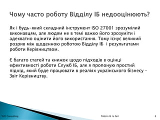8YVG Consulting Робота ІБ та Звіт
Як і будь-який складний інструмент ISO 27001 зрозумілий
виконавцям, але людям не в темі важко його зрозуміти і
адекватно оцінити його використання. Тому існує великий
розрив між щоденною роботою Відділу ІБ і результатами
роботи Керівництвом.
Є багато статей та книжок щодо підходів в оцінці
ефективності роботи Служб ІБ, але я пропоную простий
підхід, який буде працювати в реаліях українського бізнесу –
Звіт Керівництву.
 
