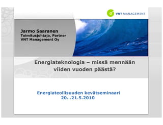 Jarmo Saaranen
Toimitusjohtaja, Partner
VNT Management O  Oy




       Energiateknologia – missä mennään
             viiden vuoden päästä?



        Energiateollisuuden kevätseminaari
                  20...21.5.2010
 