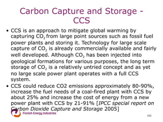 Carbon Capture and Storage - CCS CCS is an approach to mitigate global warming by capturing CO 2  from large point sources such as fossil fuel power plants and storing it. Technology for large scale capture of CO 2  is already commercially available and fairly well developed. Although CO 2  has been injected into geological formations for various purposes, the long term storage of CO 2  is a relatively untried concept and as yet no large scale power plant operates with a full CCS system. CCS could reduce CO2 emissions approximately 80-90%, increase the fuel needs of a coal-fired plant with CCS by about 25% and increase the cost of energy from a new power plant with CCS by 21-91% [ IPCC special report on Carbon Dioxide Capture and Storage  2005]  