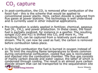 CO 2  capture  In post-combustion, the CO 2  is removed after combustion of the fossil fuel - this is the scheme that would be applied to conventional power plants. Here, carbon dioxide is captured from flue gases at power stations. The technology is well understood and is currently used in other industrial applications.  Pre-combustion is widely applied in fertilizer, chemical, gaseous fuel (H 2 , CH 4 ), and power production. In these cases, the fossil fuel is partially oxidized, for instance in a gasifier. The resulting syngas (CO and H2) is shifted into CO 2  and more H 2 . The resulting CO 2  can be captured from a relatively pure exhaust stream. The H 2  can now be used as fuel; the carbon is removed before combustion takes place. In Oxy-fuel combustion the fuel is burned in oxygen instead of air. To limit the resulting flame temperatures to levels common during conventional combustion, cooled flue gas is recirculated and injected into the combustion chamber. The flue gas consists of mainly carbon dioxide and water vapour, the latter of which is condensed through cooling. The result is an almost pure carbon dioxide stream that can be transported to the sequestration site and stored. Source: Wikipedia 