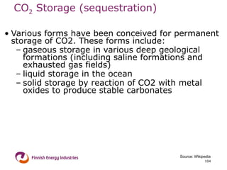 CO 2  Storage (sequestration)   Various forms have been conceived for permanent storage of CO2. These forms include:  gaseous storage in various deep geological formations (including saline formations and exhausted gas fields)  liquid storage in the ocean  solid storage by reaction of CO2 with metal oxides to produce stable carbonates Source: Wikipedia 