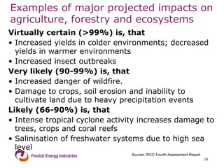 Examples of major projected impacts on agriculture, forestry and ecosystems Virtually certain (>99%) is, that Increased yields in colder environments; decreased yields in warmer environments  Increased insect outbreaks Very likely (90-99%) is, that Increased danger of wildfire. Damage to crops, soil erosion and inability to cultivate land due to heavy precipitation events Likely (66-90%) is, that Intense tropical cyclone activity increases damage to trees, crops and coral reefs Salinisation of freshwater systems due to high sea level Source: IPCC Fourth Assessment Report 