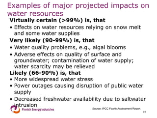 Examples of major projected impacts on water resources Virtually certain (>99%) is, that Effects on water resources relying on snow melt and some water supplies Very likely (90-99%) is, that Water quality problems, e.g., algal blooms Adverse effects on quality of surface and groundwater; contamination of water supply; water scarcity may be relieved Likely (66-90%) is, that   More widespread water stress Power outages causing disruption of public water supply  Decreased freshwater availability due to saltwater intrusion Source: IPCC Fourth Assessment Report 