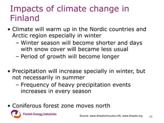 Impacts of climate change in Finland Climate will warm up in the Nordic countries and Arctic region especially in winter Winter season will become shorter and days with snow cover will became less usual Period of growth will become longer  Precipitation will increase specially in winter, but  not necessarily in summer Frequency of heavy precipitation events increases in every season Coniferous forest zone moves north  Source: www.ilmastonmuutos.info, www.ilmasto.org 