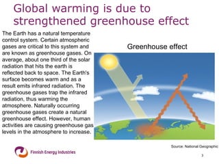 Global warming is due to strengthened greenhouse effect Greenhouse effect The Earth has a natural temperature control system. Certain atmospheric gases are critical to this system and are known as greenhouse gases. On average, about one third of the solar radiation that hits the earth is reflected back to space. The Earth's surface becomes warm and as a result emits infrared radiation. The greenhouse gases trap the infrared radiation, thus warming the atmosphere. Naturally occurring greenhouse gases create a natural greenhouse effect. However, human activities are causing greenhouse gas levels in the atmosphere to increase. Source: National Geographic 