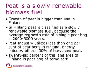 Peat is a slowly renewable biomass fuel Growth of peat is bigger than use in Finland In Finland peat is classified as a slowly renewable biomass fuel, because the average regrowth rate of a single peat bog is 2000-3000 years. Peat Industry utilizes less than one per cent of peat bogs in Finland. Energy industry utilizes 90% of harvested peat. Twenty-six percent of the land area of Finland is peat bog of some sort 