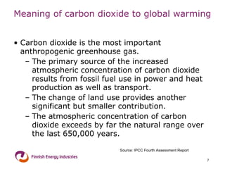 Meaning of carbon dioxide to global warming Carbon dioxide is the most important anthropogenic greenhouse gas . The primary source of the increased atmospheric concentration of carbon dioxide results from fossil fuel use in power and heat production as well as transport . The change of land use provides another significant but smaller contribution. The atmospheric concentration of carbon dioxide exceeds by far the natural range over the last 650,000 years . Source: IPCC Fourth Assessment Report 