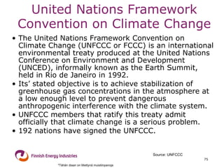 United Nations Framework Convention on Climate Change The United Nations Framework Convention on Climate Change (UNFCCC or FCCC) is an international environmental treaty produced at the United Nations Conference on Environment and Development (UNCED), informally known as the Earth Summit, held in Rio de Janeiro in 1992. Its’ stated objective is to achieve stabilization of greenhouse gas concentrations in the atmosphere at a low enough level to prevent dangerous anthropogenic interference with the climate system.  UNFCCC members that ratify this treaty admit officially that climate change is a serious problem.  192 nations have signed the UNFCCC. Source: UNFCCC *Tähän diaan on liitettynä muistiinpanoja 