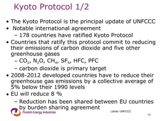 Kyoto Protocol 1/2 The Kyoto Protocol is the principal update of UNFCCC Notable international agreement 178 countries have ratified Kyoto Protocol  Countries that ratify this protocol commit to reducing their emissions of carbon dioxide and five other greenhouse gases  CO 2 , N 2 O, CH 4 , SF 6 , HFC, PFC carbon dioxide is primary target 2008-2012 developed countries have to reduce their greenhouse gas emissions by a collective average of 5% below their 1990 levels  EU will reduce 8 % .   Reduction has been shared between EU countries by burden sharing agreement  Lähde: UNFCCC 