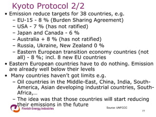 Kyoto Protocol  2/2 Emission reduce targets for 38 countries, e.g.  EU-15 - 8 % (Burden Sharing Agreement) USA - 7 % (has not ratified) Japan and Canada - 6 % Australia + 8 % (has not ratified) Russia, Ukraine, New Zealand 0 % Eastern European transition economy countries (not all) - 8 %; incl. 8 new EU countries  Eastern European countries have to do nothing. Emission are already well below their levels Many countries haven’t got limits e.g. Oil countries in the Middle-East, China, India, South-America, Asian developing industrial countries, South-Africa,… The idea was that those countries will start reducing their emissions in the future Source: UNFCCC 