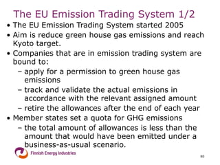 The EU Emission Trading System  1/2 The EU Emission Trading System started 2005 Aim is reduce green house gas emissions and reach Kyoto target. Companies that are in emission trading system are bound to: apply for a permission to green house gas emissions track and validate the actual emissions in accordance with the relevant assigned amount retire the allowances after the end of each year Member states set a quota for GHG emissions the total amount of allowances is less than the amount that would have been emitted under a business-as-usual scenario. 
