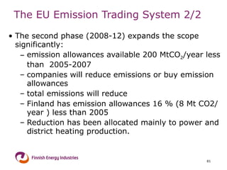 The EU Emission Trading System  2/2 The second phase (2008-12) expands the scope significantly: emission allowances available 200 MtCO 2 /year less than  2005-2007 companies will reduce emissions or buy emission allowances total emissions will reduce Finland has emission allowances 16 % (8 Mt CO2/year ) less than 2005 Reduction has been allocated mainly to power and district heating production. 