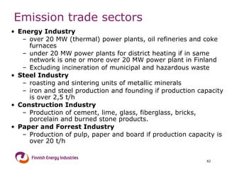 Emission trade sectors Energy Industry over 20 MW (thermal) power plants, oil refineries and coke furnaces under 20 MW power plants for district heating if in same network is one or more over 20 MW power plant in Finland Excluding incineration of municipal and hazardous waste  Steel Industry roasting and sintering units of metallic minerals  iron and steel production and founding if production capacity is over 2,5 t/h Construction Industry Production of cement, lime, glass, fiberglass, bricks, porcelain and burned stone products. Paper and Forrest Industry Production of pulp, paper and board if production capacity is over 20 t/h 