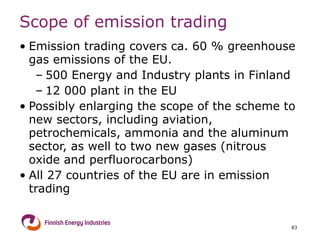 Scope of emission trading  Emission trading covers ca. 60 % greenhouse gas emissions of the EU.  500 Energy and Industry plants in Finland  12 000 plant in the EU  Possibly enlarging the scope of the scheme to new sectors, including aviation, petrochemicals, ammonia and the aluminum sector, as well to two new gases (nitrous oxide and perfluorocarbons)  All 27 countries of the EU are in emission trading 