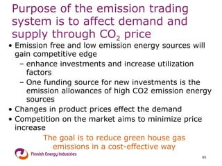 Purpose of the emission trading system is to affect demand and supply through CO 2  price Emission free and low emission energy sources will gain competitive edge enhance investments and increase utilization factors One funding source for new investments is the emission allowances of high CO2 emission energy sources Changes in product prices effect the demand  Competition on the market aims to minimize price increase The goal is to reduce green house gas emissions in a cost-effective way 