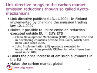 Link directive brings to the carbon market emission reductions though so called Kyoto- mechanisms Link directive published 13.11.2004, In Finland implemented by changing the emission trading law 12.1.2007 Makes it possible to utilize emission reduction executed outside EU in EU’s ETS Clean Development Mechanism (CDM)-projects executed in developing countries provide CER-units, which have been used since 2005 Joint Implementation (JI) -projects executed in industrial countries provide ERU-units, which have been used since 2008 Limits the price increase of emission allowances in the EU Makes the carbon market global 