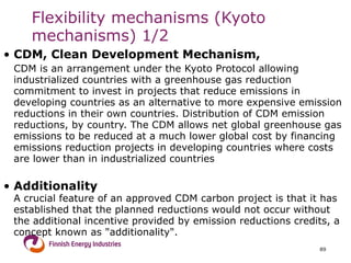 CDM, Clean Development Mechanism,  CDM is an arrangement under the Kyoto Protocol allowing industrialized countries with a greenhouse gas reduction commitment to invest in projects that reduce emissions in developing countries as an alternative to more expensive emission reductions in their own countries. Distribution of CDM emission reductions, by country. The CDM allows net global greenhouse gas emissions to be reduced at a much lower global cost by financing emissions reduction projects in developing countries where costs are lower than in industrialized countries Additionality  A crucial feature of an approved CDM carbon project is that it has established that the planned reductions would not occur without the additional incentive provided by emission reductions credits, a concept known as "additionality". Flexibility mechanisms (Kyoto mechanisms) 1/2 