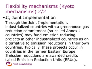 Flexibility mechanisms  (Kyoto mechanisms)  2/2 JI, Joint Implementation   Through the Joint Implementation, industrialized countries with a greenhouse gas reduction commitment (so-called Annex 1 countries) may fund emission reducing projects in other industrialized countries as an alternative to emission reductions in their own countries. Typically, these projects occur in countries in the former Eastern Europe. Emission reductions are awarded credits called Emission Reduction Units (ERUs).  