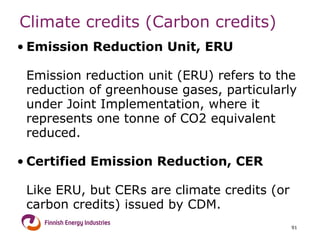 Climate credits (Carbon credits) Emission Reduction Unit, ERU  Emission reduction unit (ERU) refers to the reduction of greenhouse gases, particularly under Joint Implementation, where it represents one tonne of CO2 equivalent reduced. Certified Emission Reduction, CER  Like ERU, but  CERs are climate credits (or carbon credits) issued by CDM.  