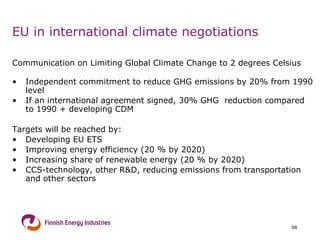 EU in international climate negotiations Communication on Limiting Global Climate Change to 2 degrees Celsius Independent commitment to reduce GHG emissions by 20% from 1990 level If an international agreement signed, 30% GHG  reduction compared to 1990 + developing CDM Targets will be reached by: Developing EU ETS  Improving energy efficiency (20 % by 2020)  Increasing share of renewable energy (20 % by 2020)  CCS-technology, other R&D, reducing emissions from transportation and other sectors 
