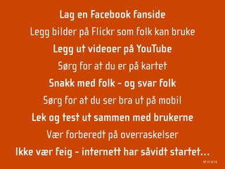 Lag en Facebook fanside
   Legg bilder på Flickr som folk kan bruke
         Legg ut videoer på YouTube
          Sørg for at du er på kartet
        Snakk med folk - og svar folk
      Sørg for at du ser bra ut på mobil
    Lek og test ut sammen med brukerne
       Vær forberedt på overraskelser
Ikke vær feig - internett har såvidt startet…
                                           97 11 12 13
 
