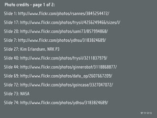 Photo credits - page 1 of 2:
Slide 1: http://www.flickr.com/photos/rsannes/3845254472/
Slide 17: http://www.flickr.com/photos/trysil/4256249466/sizes/l/
Slide 20: http://www.flickr.com/photos/sami73/857994868/
Slide 7: http://www.flickr.com/photos/ydhsu/3183824689/
Slide 27: Kim Erlandsen, NRK P3
Slide 40: http://www.flickr.com/photos/trysil/3211837979/
Slide 44: http://www.flickr.com/photos/ginnerobot/3118868877/
Slide 69: http://www.flickr.com/photos/data_op/2607667209/
Slide 72: http://www.flickr.com/photos/goincase/3327047072/
Slide 73: NASA
Slide 74: http://www.flickr.com/photos/ydhsu/3183824689/
                                                                    97 11 12 13
 
