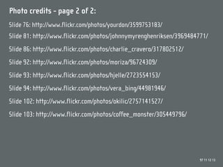 Photo credits - page 2 of 2:
Slide 76: http://www.flickr.com/photos/yourdon/3599753183/
Slide 81: http://www.flickr.com/photos/johnnymyrenghenriksen/3969484771/
Slide 86: http://www.flickr.com/photos/charlie_cravero/317802512/
Slide 92: http://www.flickr.com/photos/moriza/96724309/
Slide 93: http://www.flickr.com/photos/hjelle/2723554153/
Slide 94: http://www.flickr.com/photos/vera_bing/44981946/
Slide 102: http://www.flickr.com/photos/okilic/2757141527/
Slide 103: http://www.flickr.com/photos/coffee_monster/305449796/




                                                                     97 11 12 13
 