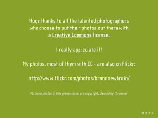 Huge thanks to all the talented photographers
   who choose to put their photos out there with
           a Creative Commons license.

                      I really appreciate it!

My photos, most of them with CC - are also on Flickr:

  http://www.flickr.com/photos/brandnewbrain/

   PS. Some photos in this presentation are copyright, cleared by the owner




                                                                              97 11 12 13
 