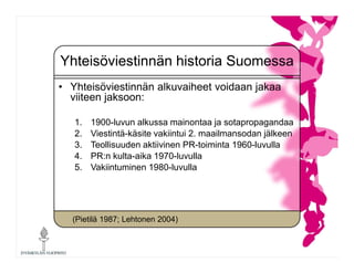 Yhteisöviestinnän historia Suomessa
• Yhteisöviestinnän alkuvaiheet voidaan jakaa
viiteen jaksoon:
1. 1900-luvun alkussa m...