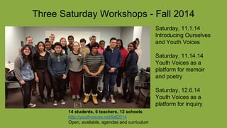 Three Saturday Workshops - Fall 2014
Saturday, 11.1.14
Introducing Ourselves
and Youth Voices
Saturday, 11.14.14
Youth Voices as a
platform for memoir
and poetry
Saturday, 12.6.14
Youth Voices as a
platform for inquiry
14 students, 6 teachers, 12 schools
http://youthvoices.net/fall2014
Open, available, agendas and curriculum
 