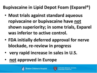 Bupivacaine in Lipid Depot Foam (Exparel®)
• Most trials against standard aqueous
ropivacaine or bupivacaine have not
shown superiority; in some trials, Exparel
was inferior to active control.
• FDA initially deferred approval for nerve
blockade, re-review in progress
• very rapid increase in sales in U.S.
• not approved in Europe
 