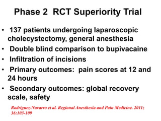 • 137 patients undergoing laparoscopic
cholecystectomy, general anesthesia
• Double blind comparison to bupivacaine
• Infiltration of incisions
• Primary outcomes: pain scores at 12 and
24 hours
• Secondary outcomes: global recovery
scale, safety
Phase 2 RCT Superiority Trial
Rodriguez-Navarro et al. Regional Anesthesia and Pain Medicine. 2011;
36:103-109
 