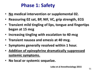 Phase 1: Safety
• No medical intervention or supplemental 02.
• Reassuring 02 sat, BP, NIF, VC, grip strength, ECG
• Transient mild tingling of lips, tongue and fingertips
began at 15 mcg
• Increasing tingling with escalation to 40 mcg
• Transient nausea and emesis at 40 mcg.
• Symptoms generally resolved within 1 hour.
• Addition of epinephrine dramatically suppressed
systemic symptoms.
• No local or systemic sequelae.
Lobo et al Anesthesiology 2015
51
 