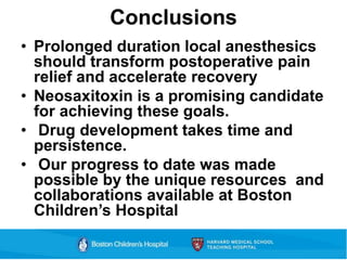 Conclusions
• Prolonged duration local anesthesics
should transform postoperative pain
relief and accelerate recovery
• Neosaxitoxin is a promising candidate
for achieving these goals.
• Drug development takes time and
persistence.
• Our progress to date was made
possible by the unique resources and
collaborations available at Boston
Children’s Hospital
 