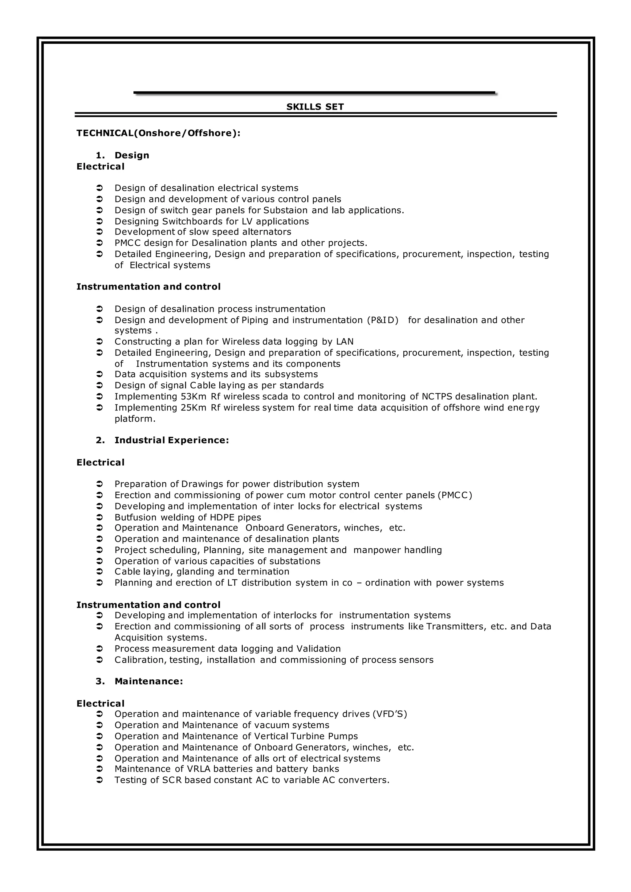 SKILLS SET
TECHNICAL(Onshore/Offshore):
1. Design
Electrical
 Design of desalination electrical systems
 Design and development of various control panels
 Design of switch gear panels for Substaion and lab applications.
 Designing Switchboards for LV applications
 Development of slow speed alternators
 PMCC design for Desalination plants and other projects.
 Detailed Engineering, Design and preparation of specifications, procurement, inspection, testing
of Electrical systems
Instrumentation and control
 Design of desalination process instrumentation
 Design and development of Piping and instrumentation (P&ID) for desalination and other
systems .
 Constructing a plan for Wireless data logging by LAN
 Detailed Engineering, Design and preparation of specifications, procurement, inspection, testing
of Instrumentation systems and its components
 Data acquisition systems and its subsystems
 Design of signal Cable laying as per standards
 Implementing 53Km Rf wireless scada to control and monitoring of NCTPS desalination plant.
 Implementing 25Km Rf wireless system for real time data acquisition of offshore wind ene rgy
platform.
2. Industrial Experience:
Electrical
 Preparation of Drawings for power distribution system
 Erection and commissioning of power cum motor control center panels (PMCC)
 Developing and implementation of inter locks for electrical systems
 Butfusion welding of HDPE pipes
 Operation and Maintenance Onboard Generators, winches, etc.
 Operation and maintenance of desalination plants
 Project scheduling, Planning, site management and manpower handling
 Operation of various capacities of substations
 Cable laying, glanding and termination
 Planning and erection of LT distribution system in co – ordination with power systems
Instrumentation and control
 Developing and implementation of interlocks for instrumentation systems
 Erection and commissioning of all sorts of process instruments like Transmitters, etc. and Data
Acquisition systems.
 Process measurement data logging and Validation
 Calibration, testing, installation and commissioning of process sensors
3. Maintenance:
Electrical
 Operation and maintenance of variable frequency drives (VFD’S)
 Operation and Maintenance of vacuum systems
 Operation and Maintenance of Vertical Turbine Pumps
 Operation and Maintenance of Onboard Generators, winches, etc.
 Operation and Maintenance of alls ort of electrical systems
 Maintenance of VRLA batteries and battery banks
 Testing of SCR based constant AC to variable AC converters.
 