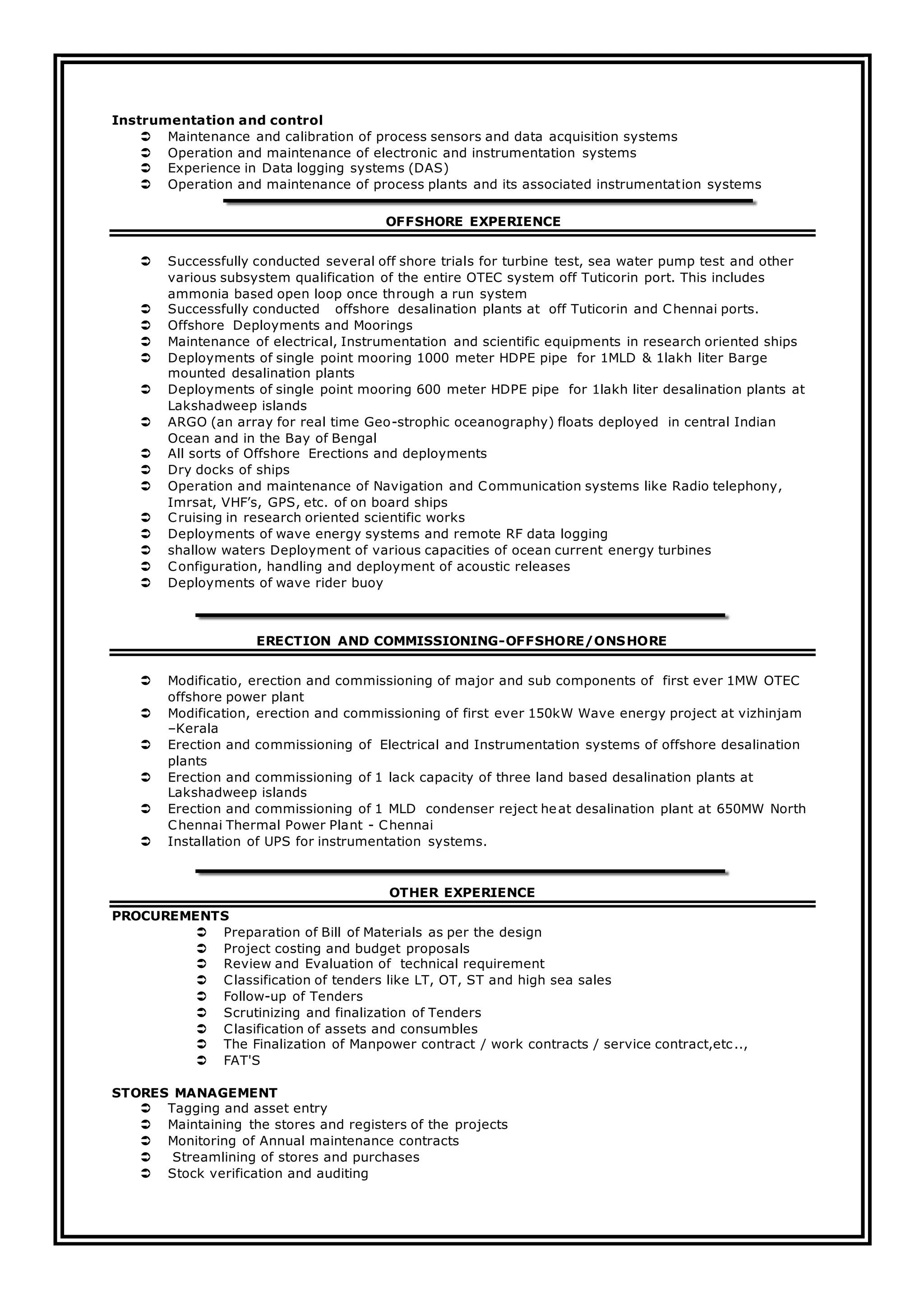 Instrumentation and control
 Maintenance and calibration of process sensors and data acquisition systems
 Operation and maintenance of electronic and instrumentation systems
 Experience in Data logging systems (DAS)
 Operation and maintenance of process plants and its associated instrumentation systems
OFFSHORE EXPERIENCE
 Successfully conducted several off shore trials for turbine test, sea water pump test and other
various subsystem qualification of the entire OTEC system off Tuticorin port. This includes
ammonia based open loop once through a run system
 Successfully conducted offshore desalination plants at off Tuticorin and Chennai ports.
 Offshore Deployments and Moorings
 Maintenance of electrical, Instrumentation and scientific equipments in research oriented ships
 Deployments of single point mooring 1000 meter HDPE pipe for 1MLD & 1lakh liter Barge
mounted desalination plants
 Deployments of single point mooring 600 meter HDPE pipe for 1lakh liter desalination plants at
Lakshadweep islands
 ARGO (an array for real time Geo-strophic oceanography) floats deployed in central Indian
Ocean and in the Bay of Bengal
 All sorts of Offshore Erections and deployments
 Dry docks of ships
 Operation and maintenance of Navigation and Communication systems like Radio telephony,
Imrsat, VHF’s, GPS, etc. of on board ships
 Cruising in research oriented scientific works
 Deployments of wave energy systems and remote RF data logging
 shallow waters Deployment of various capacities of ocean current energy turbines
 Configuration, handling and deployment of acoustic releases
 Deployments of wave rider buoy
ERECTION AND COMMISSIONING-OFFSHORE/ONSHORE
 Modificatio, erection and commissioning of major and sub components of first ever 1MW OTEC
offshore power plant
 Modification, erection and commissioning of first ever 150kW Wave energy project at vizhinjam
–Kerala
 Erection and commissioning of Electrical and Instrumentation systems of offshore desalination
plants
 Erection and commissioning of 1 lack capacity of three land based desalination plants at
Lakshadweep islands
 Erection and commissioning of 1 MLD condenser reject heat desalination plant at 650MW North
Chennai Thermal Power Plant - Chennai
 Installation of UPS for instrumentation systems.
OTHER EXPERIENCE
PROCUREMENTS
 Preparation of Bill of Materials as per the design
 Project costing and budget proposals
 Review and Evaluation of technical requirement
 Classification of tenders like LT, OT, ST and high sea sales
 Follow-up of Tenders
 Scrutinizing and finalization of Tenders
 Clasification of assets and consumbles
 The Finalization of Manpower contract / work contracts / service contract,etc..,
 FAT'S
STORES MANAGEMENT
 Tagging and asset entry
 Maintaining the stores and registers of the projects
 Monitoring of Annual maintenance contracts
 Streamlining of stores and purchases
 Stock verification and auditing
 