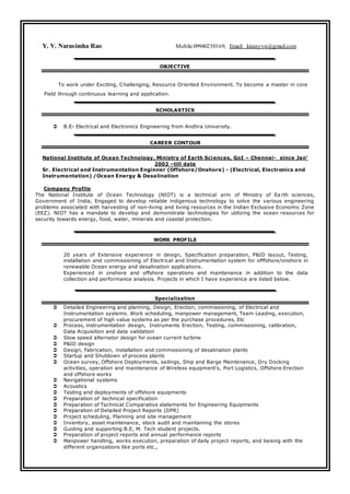 Y. V. Narasimha Rao Mobile:09940250169, Email: kiranyvn@gmail.com
OBJECTIVE
To work under Exciting, Challenging, Resource Oriented Environment. To become a master in core
Field through continuous learning and application.
SCHOLASTICS
 B.E- Electrical and Electronics Engineering from Andhra University.
CAREER CONTOUR
National Institute of Ocean Technology, Ministry of Earth Sciences, GoI – Chennai- since Jan’
2002 –till date
Sr. Electrical and Instrumentation Enginner (Offshore/Onshore) - (Electrical, Electronics and
Instrumentation) /Ocean Energy & Desalination
Company Profile
The National Institute of Ocean Technology (NIOT) is a technical arm of Ministry of Ea rth sciences,
Government of India, Engaged to develop reliable indigenous technology to solve the various engineering
problems associated with harvesting of non-living and living resources in the Indian Exclusive Economic Zone
(EEZ). NIOT has a mandate to develop and demonstrate technologies for utilizing the ocean resources for
security towards energy, food, water, minerals and coastal protection.
WORK PROFILE
20 years of Extensive experience in design, Specification preparation, P&ID layout, Testing,
installation and commissioning of Electrical and Instrumentation system for offfshore/onshore in
renewable Ocean energy and desalination applications.
Experienced in onshore and offshore operations and maintenance in addition to the data
collection and performance analysis. Projects in which I have experience are listed below.
Specialization
 Detailed Engineering and planning, Design, Erection, commissioning, of Electrical and
Instrumentation systems. Work scheduling, manpower management, Team Leading, execution,
procurement of high value systems as per the purchase procedures, Etc
 Process, instrumentation design, Instruments Erection, Testing, commissioning, calibration,
Data Acquisition and data validation
 Slow speed alternator design for ocean current turbine
 P&ID design
 Design, Fabrication, installation and commissioning of desalination plants
 Startup and Shutdown of process plants
 Ocean survey, Offshore Deployments, sailings, Ship and Barge Maintenance, Dry Docking
activities, operation and maintenance of Wireless equipment's, Port Logistics, Offshore Erection
and offshore works
 Navigational systems
 Acoustics
 Testing and deployments of offshore equipments
 Preparation of technical specification
 Preparation of Technical Comparative statements for Engineering Equipments
 Preparation of Detailed Project Reports (DPR)
 Project scheduling, Planning and site management
 Inventory, asset maintenance, stock audit and maintaining the stores
 Guiding and supporting B.E, M. Tech student projects.
 Preparation of project reports and annual performance reports
 Manpower handling, works execution, preparation of daily project reports, and liaising with the
different organizations like ports etc.,
 