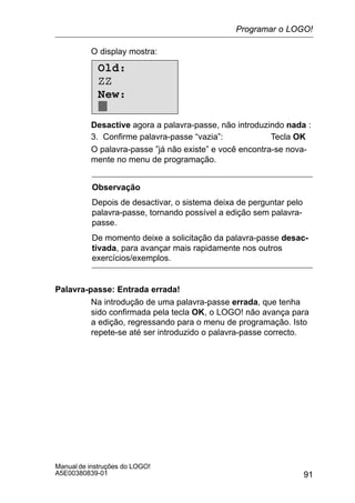 91
Manual de instruções do LOGO!
A5E00380839-01
O display mostra:
Old:
ZZ
New:
Desactive agora a palavra-passe, não introduzindo nada :
3. Confirme palavra-passe “vazia”: Tecla OK
O palavra-passe ”já não existe” e você encontra-se nova-
mente no menu de programação.
Observação
Depois de desactivar, o sistema deixa de perguntar pelo
palavra-passe, tornando possível a edição sem palavra-
passe.
De momento deixe a solicitação da palavra-passe desac-
tivada, para avançar mais rapidamente nos outros
exercícios/exemplos.
Palavra-passe: Entrada errada!
Na introdução de uma palavra-passe errada, que tenha
sido confirmada pela tecla OK, o LOGO! não avança para
a edição, regressando para o menu de programação. Isto
repete-se até ser introduzido o palavra-passe correcto.
Programar o LOGO!
 