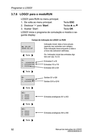 Manual de instruções do LOGO!
A5E00380839-01
92
3.7.6 LOGO! para o modoRUN
LOGO! para RUN no menu principal.
1. De volta ao menu principal: Tecla ESC
2. Deslocar ’’ para ’Start’: Teclas ou
3. Aceitar ’Start’: Tecla OK
LOGO! inicia o programa de comutação e mostra o se-
guinte display:
Campo de indicação do LOGO! no RUN
Indicação inicial: data e hora actuais
(apenas nas variantes com relógio).
Esta indicação bisca enquanto a data e
a hora não estiverem definidas.
2005-01-27
Mo 09:00
Tecla
Entradas I1 a I9
I:
0.. 123456789
1..0123456789
2..01234
Entradas I20 a I24
Entradas I10 a I19
Tecla
Q:
0.. 123456789
1..0123456
Saídas Q1 a Q9
Saídas Q10 a Q16
Tecla
AI:
1: 00000
2: 01000
3: 00253
Entradas analógicas AI1 a AI3
Tecla
AI:
4: 00010
5: 00000
6: 00005
Entradas analógicas AI4 a AI6
Tecla
Ou: Indicação inicial das entradas digi-
tais (ver cap. 5.2.3)
Programar o LOGO!
 
