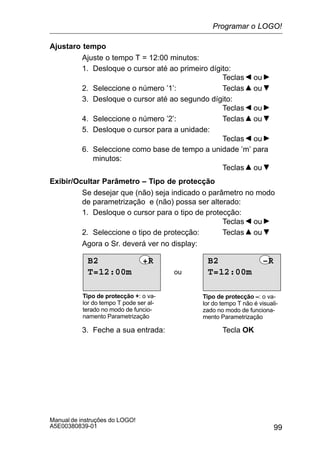 99
Manual de instruções do LOGO!
A5E00380839-01
Ajustaro tempo
Ajuste o tempo T = 12:00 minutos:
1. Desloque o cursor até ao primeiro dígito:
Teclas ou
2. Seleccione o número ’1’: Teclas ou
3. Desloque o cursor até ao segundo dígito:
Teclas ou
4. Seleccione o número ’2’: Teclas ou
5. Desloque o cursor para a unidade:
Teclas ou
6. Seleccione como base de tempo a unidade ’m’ para
minutos:
Teclas ou
Exibir/Ocultar Parâmetro – Tipo de protecção
Se desejar que (não) seja indicado o parâmetro no modo
de parametrização e (não) possa ser alterado:
1. Desloque o cursor para o tipo de protecção:
Teclas ou
2. Seleccione o tipo de protecção: Teclas ou
Agora o Sr. deverá ver no display:
ou
Tipo de protecção +: o va-
lor do tempo T pode ser al-
terado no modo de funcio-
namento Parametrização
Tipo de protecção –: o va-
lor do tempo T não é visuali-
zado no modo de funciona-
mento Parametrização
T=12:00m
B2 +R
T=12:00m
B2 –R
3. Feche a sua entrada: Tecla OK
Programar o LOGO!
 