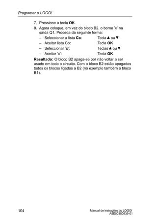 Manual de instruções do LOGO!
A5E00380839-01
104
7. Pressione a tecla OK.
8. Agora coloque, em vez do bloco B2, o borne ’x’ na
saída Q1. Proceda da seguinte forma:
– Seleccionar a lista Co: Tecla ou
– Aceitar lista Co: Tecla OK
– Seleccionar ’x’: Teclas ou
– Aceitar ’x’: Tecla OK
Resultado: O bloco B2 apaga-se por não voltar a ser
usado em todo o circuito. Com o bloco B2 estão apagados
todos os blocos ligados a B2 (no exemplo também o bloco
B1).
Programar o LOGO!
 