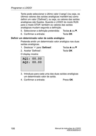 Manual de instruções do LOGO!
A5E00380839-01
106
Tanto pode seleccionar o último valor (’carga’) (ou seja, os
últimos valores das saídas analógicas mantêm-se) como
definir um valor (’Defined’), ou seja, os valores das saídas
analógicas são fixados. Quando o LOGO! do modo RUN
para o modo STOP, também os valores das saídas
analógicas mudam segundo a definição.
5. Seleccionar a definição pretendida: Teclas ou .
6. Confirmar a entrada: Tecla OK
Definir um determinado valor de saída analógico
Pretende emitir um determinado valor analógico nas duas
saídas analógicas.
1. Deslocar ’’ para ’Defined’: Teclas ou
2. Aceitar ’Defined’: Tecla OK
O display mostra:
AQ1: 00.00
AQ2: 00.00
3. Introduza para cada uma das duas saídas analógicas
um determinado valor de saída.
4. Confirmar a entrada: Press OK
Programar o LOGO!
 